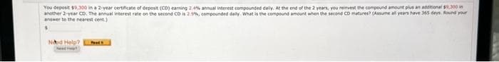 You deposit $9,300 in a 2-year certificate of deposit (CD) earning 2.4% annual interest compounded daily. At the end of the 2 years, you reimvest the compound amount plus an additional $9.300 in
another 2-year CD. The annual interest rate on the second CD is 2.5%, compounded daily. What is the compound amount when the second CD matures? (Assume all years have 365 days. Round your
answer to the nearest cent.)
Ned Help?