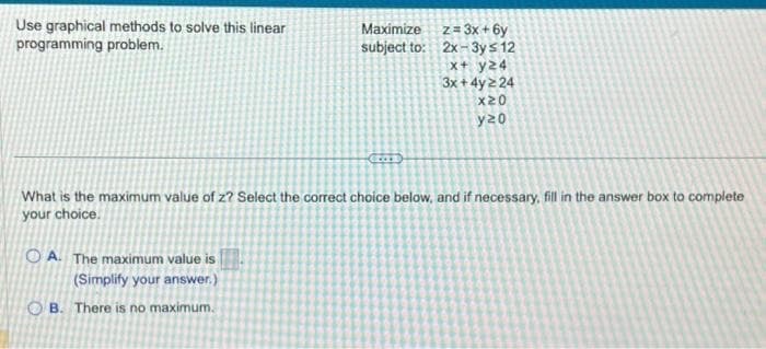 Use graphical methods to solve this linear
programming problem.
Maximize
subject to:
OA. The maximum value is
(Simplify your answer.)
OB. There is no maximum.
GOD
z = 3x+6y
2x-3y ≤ 12
x+ y24
3x+4y=24
x20
y20
What is the maximum value of z? Select the correct choice below, and if necessary, fill in the answer box to complete
your choice.