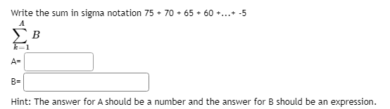 Write the sum in sigma notation 75 + 70 + 65 + 60 +...+ -5
A
k=1
A=
B=
Hint: The answer for A should be a number and the answer for B should be an expression.
