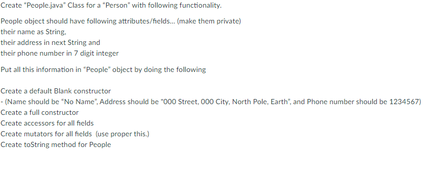 Create "People.java" Class for a "Person" with following functionality.
People object should have following attributes/fields.. (make them private)
their name as String,
their address in next String and
their phone number in 7 digit integer
Put all this information in “People" object by doing the following
Create a default Blank constructor
- (Name should be "No Name", Address should be "000 Street, 000 City, North Pole, Earth", and Phone number should be 1234567)
Create a full constructor
Create accessors for all fields
Create mutators for all fields (use proper this.)
Create toString method for People
