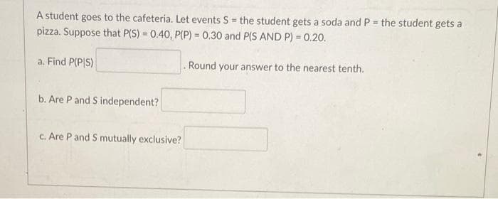 A student goes to the cafeteria. Let events S the student gets a soda and P = the student gets a
pizza. Suppose that P(S) = 0.40, P(P) = 0.30 and P(S AND P) = 0.20.
%3D
%3D
a. Find P(P|S)
Round your answer to the nearest tenth.
b. Are P and S independent?
C. Are P and S mutually exclusive?
