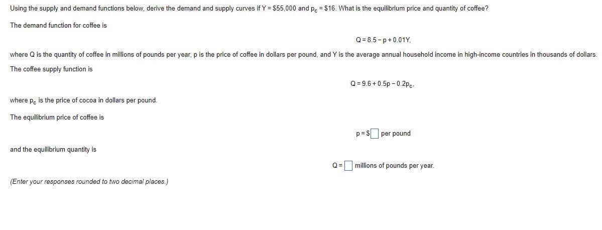 Using the supply and demand functions below, derive the demand and supply curves if Y = $55,000 and p, = $16. What is the equilibrium price and quantity of coffee?
The demand function for coffee is
Q= 8.5 - p+0.01Y,
where Q is the quantity of coffee in millions of pounds per year, p is the price of coffee in dollars per pound, and Y is the average annual household income in high-income countries in thousands of dollars.
The coffee supply function is
Q = 9.6 + 0.5p - 0.2pc.
where p, is the price of cocoa in dollars per pound.
The equilibrium price of coffee is
p = S per pound
and the equilibrium quantity is
Q = millions of pounds per year.
(Enter your responses rounded to two decimal places.)
