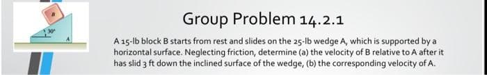 Group Problem 14.2.1
30
A15-lb block B starts from rest and slides on the 25-lb wedge A, which is supported by a
horizontal surface. Neglecting friction, determine (a) the velocity of B relative to A after it
has slid 3 ft down the inclined surface of the wedge, (b) the corresponding velocity of A.
