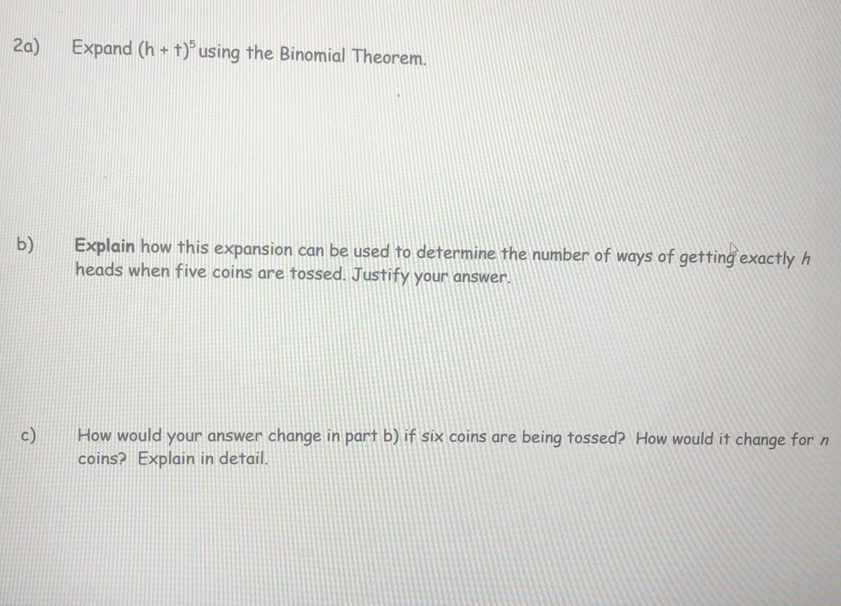 2a)
Expand (h + t)° using the Binomial Theorem.
Explain how this expansion can be used to determine the number of ways of getting exactly h
heads when five coins are fossed. Justify your answer.
b)
How would your answer change in part b) if six coins are being tossed? How would it change for n
coins? Explain in detail.
