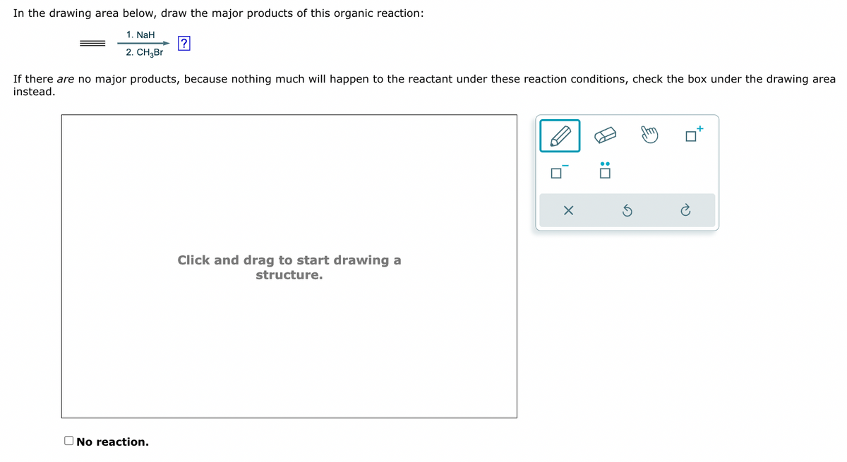 In the drawing area below, draw the major products of this organic reaction:
If there are no major products, because nothing much will happen to the reactant under these reaction conditions, check the box under the drawing area
instead.
1. NaH
?
2. CH3Br
Click and drag to start drawing a
structure.
No reaction.
Π