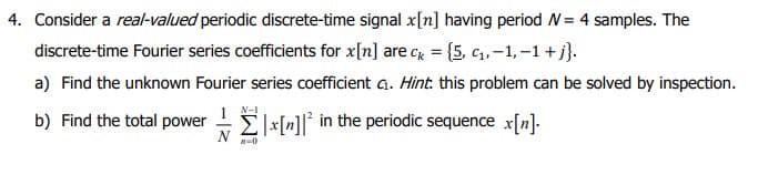 4. Consider a real-valued periodic discrete-time signal x[n] having period W = 4 samples. The
discrete-time Fourier series coefficients for x[n] are c = {5, C₁,-1,-1 + j}.
a) Find the unknown Fourier series coefficient c₁. Hint: this problem can be solved by inspection.
1
N-1
b) Find the total powerx[n]² in the periodic sequence x[n].
A-0