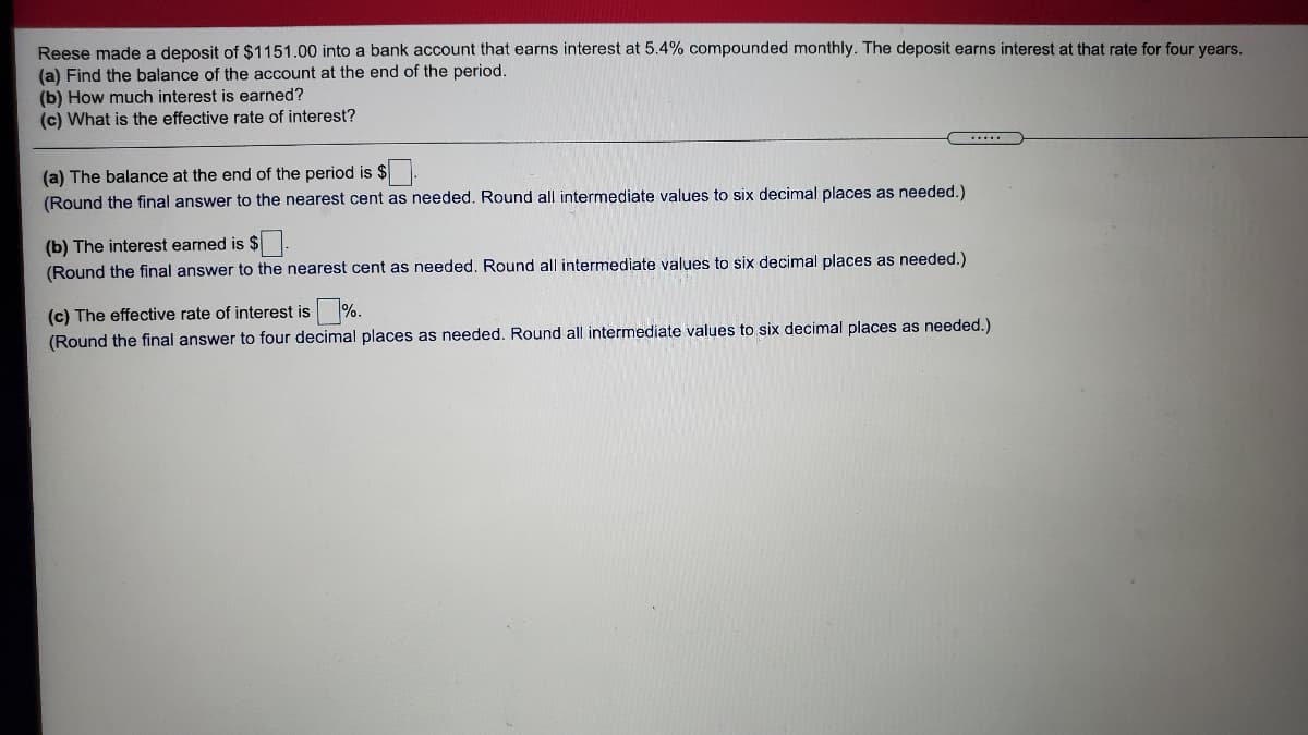 Reese made a deposit of $1151.00 into a bank account that earns interest at 5.4% compounded monthly. The deposit earns interest at that rate for four years.
(a) Find the balance of the account at the end of the period.
(b) How much interest is earned?
(c) What is the effective rate of interest?
(a) The balance at the end of the period is $.
(Round the final answer to the nearest cent as needed. Round all intermediate values to six decimal places as needed.)
(b) The interest earned is $-
(Round the final answer to the nearest cent as needed. Round all intermediate values to six decimal places as needed.)
(c) The effective rate of interest is %.
(Round the final answer to four decimal places as needed. Round all intermediate values to six decimal places as needed.)
