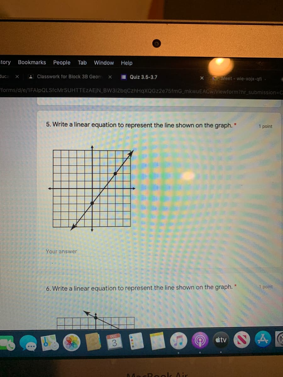 =tory
Bookmarks
People
Tab
Window
Help
duca
X : Classwork for Block 3B Geom
E Quiz 3.5-3.7
Meet - wie-xojx-qfi -
"forms/d/e/1FAlpQLSfcMrSUHTTEZAEJN_BW312bqCzhHqXQGz2e75fmG_mkwuEACW/viewform?hr_submission=C
5. Write a linear equation to represent the line shown on the graph. *
1 point
Your answer
6. Write a linear equation to represent the line shown on the graph. *
1 point
DEC
étv
MacRoolk Air
