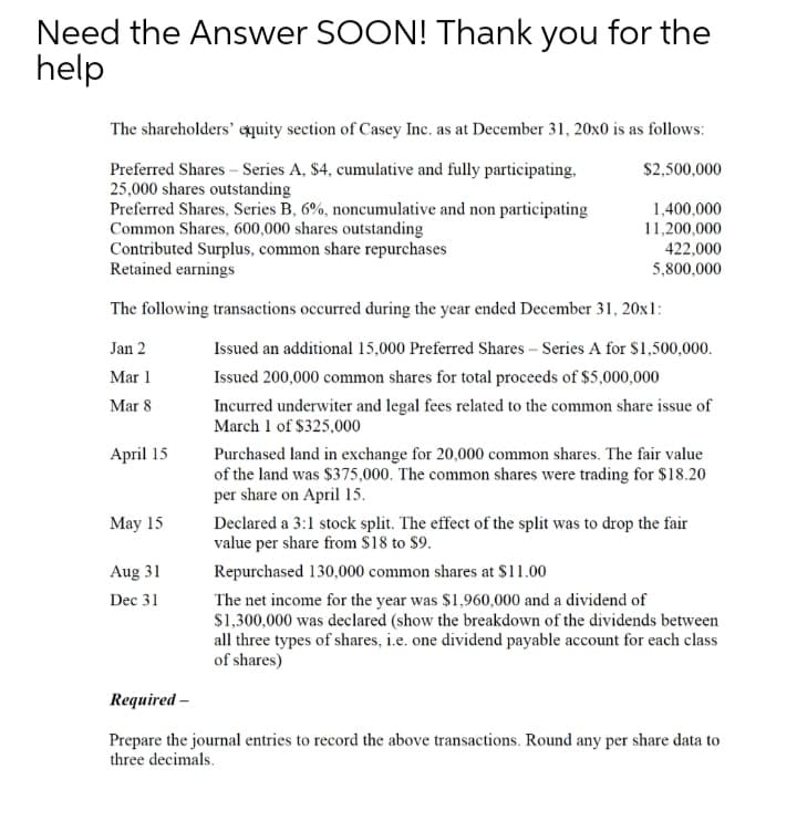 Need the Answer SOON! Thank you for the
help
The shareholders' equity section of Casey Inc. as at December 31, 20x0 is as follows:
Preferred Shares – Series A, $4, cumulative and fully participating,
25,000 shares outstanding
Preferred Shares, Series B, 6%, noncumulative and non participating
Common Shares, 600,000 shares outstanding
Contributed Surplus, common share repurchases
Retained earnings
$2,500,000
1,400,000
11,200,000
422,000
5,800,000
The following transactions occurred during the year ended December 31, 20x1:
Jan 2
Issued an additional 15,000 Preferred Shares – Series A for s1,500,000.
Mar 1
Issued 200,000 common shares for total proceeds of $5,000,000
Incurred underwiter and legal fees related to the common share issue of
March 1 of $325,000
Mar 8
April 15
Purchased land in exchange for 20,000 common shares. The fair value
of the land was $375,000. The common shares were trading for $18.20
per share on April 15.
May 15
Declared a 3:1 stock split. The effect of the split was to drop the fair
value per share from $18 to $9.
Aug 31
Repurchased 130,000 common shares at $11.00
The net income for the year was $1,960,000 and a dividend of
$1,300,000 was declared (show the breakdown of the dividends between
all three types of shares, i.e. one dividend payable account for each class
of shares)
Dec 31
Required -
Prepare the journal entries to record the above transactions. Round any per share data to
three decimals.
