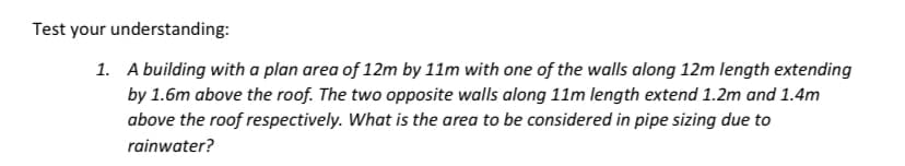 Test your understanding:
1.
A building with a plan area of 12m by 11m with one of the walls along 12m length extending
by 1.6m above the roof. The two opposite walls along 11m length extend 1.2m and 1.4m
above the roof respectively. What is the area to be considered in pipe sizing due to
rainwater?