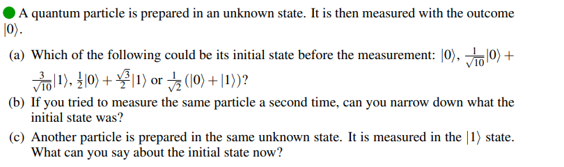 A quantum particle is prepared in an unknown state. It is then measured with the outcome
|0).
(a) Which of the following could be its initial state before the measurement: |0), 10) +
|1), 10) + |1) or (10) + |1))?
(b) If you tried to measure the same particle a second time, can you narrow down what the
initial state was?
(c) Another particle is prepared in the same unknown state. It is measured in the |1) state.
What can you say about the initial state now?
