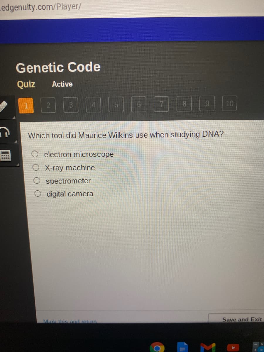 Ledgenuity.com/Player/
Genetic Code
Quiz
Active
4.
15
7
9.
10
Which tool did Maurice Wilkins use when studying DNA?
electron microscope
X-ray machine
spectrometer
digital camera
Mark this and retun
Save and Exit

