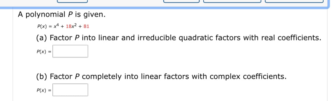 A polynomial \( P \) is given.

\[ P(x) = x^4 + 18x^2 + 81 \]

(a) Factor \( P \) into linear and irreducible quadratic factors with real coefficients.

\[ P(x) = \text{[blank box]} \]

(b) Factor \( P \) completely into linear factors with complex coefficients.

\[ P(x) = \text{[blank box]} \]