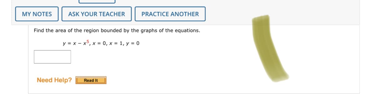 MY NOTES
ASK YOUR TEACHER
PRACTICE ANOTHER
Find the area of the region bounded by the graphs of the equations.
y = x - x5, x = 0, x = 1, y = 0
Need Help?
Read It
