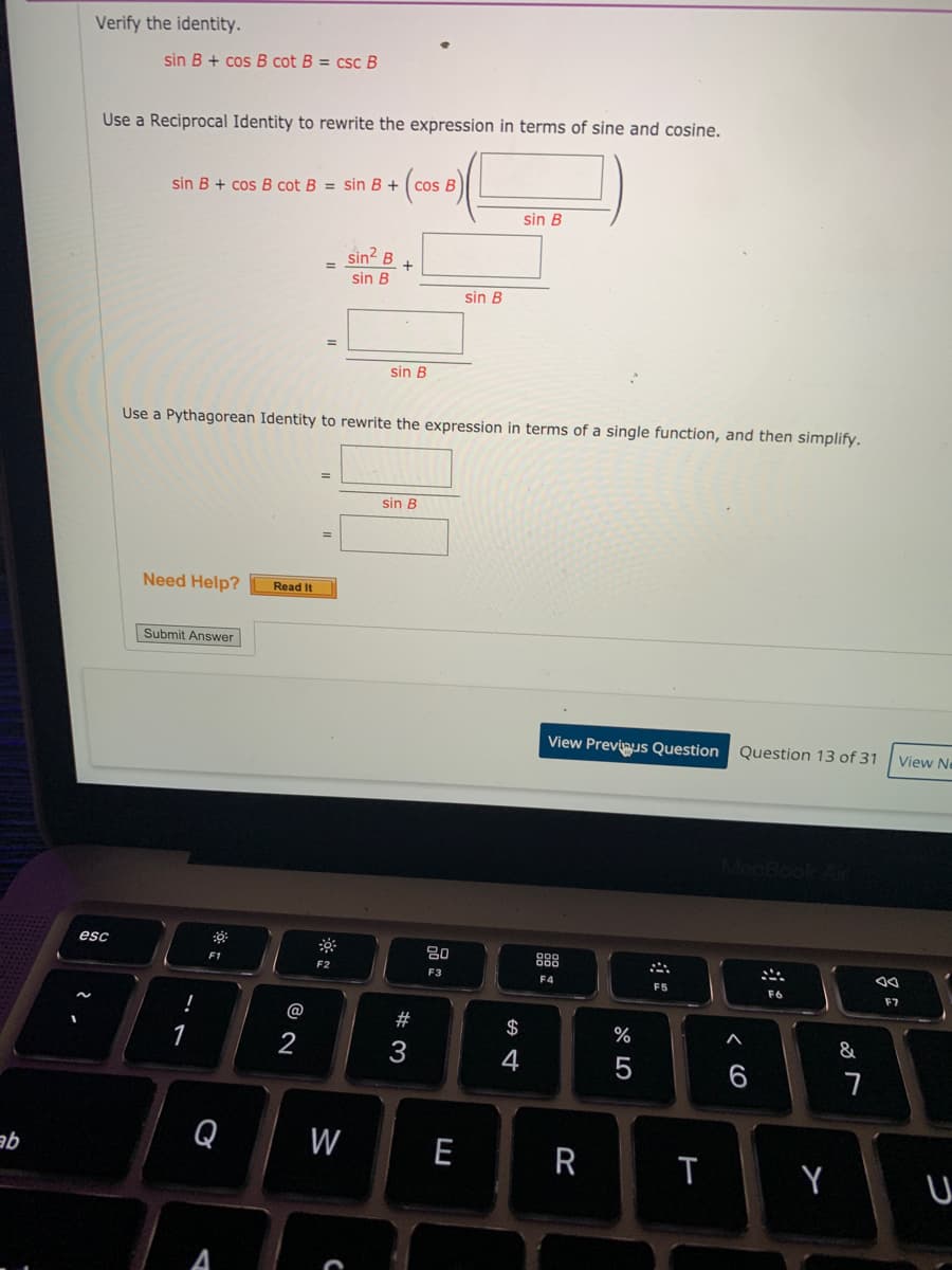 Verify the identity.
sin B + cos B cot B = csc B
Use a Reciprocal Identity to rewrite the expression in terms of sine and cosine.
sin B + cos B cot B = Sin B + ( cos B
sin B
sin? B
sin B
sin B
sin B
Use a Pythagorean Identity to rewrite the expression in terms of a single function, and then simplify.
%3D
sin B
Need Help?
Read It
Submit Answer
View Previnus Question
Question 13 of 31
View Ne
esc
80
888
F1
F2
F3
F4
F5
F6
F7
!
@
%
&
6
ab
Q
W
E
R
Y
A
