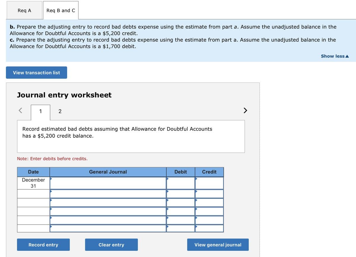 Req A
b. Prepare the adjusting entry to record bad debts expense using the estimate from part a. Assume the unadjusted balance in the
Allowance for Doubtful Accounts is a $5,200 credit.
c. Prepare the adjusting entry to record bad debts expense using the estimate from part a. Assume the unadjusted balance in the
Allowance for Doubtful Accounts is a $1,700 debit.
Req B and C
View transaction list
Journal entry worksheet
<
1
2
Record estimated bad debts assuming that Allowance for Doubtful Accounts
has a $5,200 credit balance.
Date
December
31
Note: Enter debits before credits.
Record entry
General Journal
Clear entry
Debit
Credit
View general journal
Show less ▲