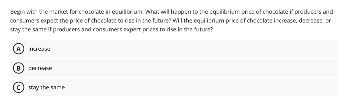 Begin with the market for chocolate in equilibrium. What will happen to the equilibrium price of chocolate if producers and
consumers expect the price of chocolate to rise in the future? Will the equilibrium price of chocolate increase, decrease, or
stay the same if producers and consumers expect prices to rise in the future?
A increase
B decrease
C) stay the same