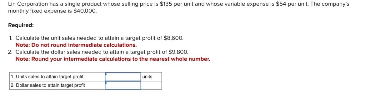 Lin Corporation has a single product whose selling price is $135 per unit and whose variable expense is $54 per unit. The company's
monthly fixed expense is $40,000.
Required:
1. Calculate the unit sales needed to attain a target profit of $8,600.
Note: Do not round intermediate calculations.
2. Calculate the dollar sales needed to attain a target profit of $9,800.
Note: Round your intermediate calculations to the nearest whole number.
1. Units sales to attain target profit
2. Dollar sales to attain target profit
units