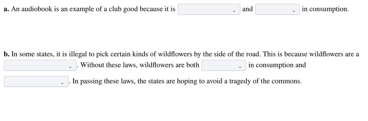 a. An audiobook is an example of a club good because it is
and
in consumption.
b. In some states, it is illegal to pick certain kinds of wildflowers by the side of the road. This is because wildflowers are a
Without these laws, wildflowers are both
in consumption and
In passing these laws, the states are hoping to avoid a tragedy of the commons.