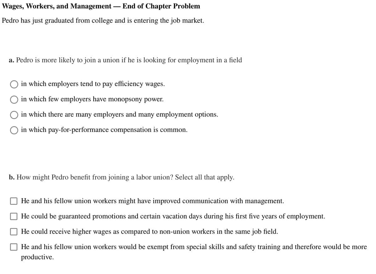 Wages, Workers, and Management
End of Chapter Problem
Pedro has just graduated from college and is entering the job market.
a. Pedro is more likely to join a union if he is looking for employment in a field
in which employers tend to pay efficiency wages.
O in which few employers have monopsony power.
in which there are many employers and many employment options.
in which pay-for-performance compensation is common.
b. How might Pedro benefit from joining a labor union? Select all that apply.
He and his fellow union workers might have improved communication with management.
He could be guaranteed promotions and certain vacation days during his first five years of employment.
He could receive higher wages as compared to non-union workers in the same job field.
He and his fellow union workers would be exempt from special skills and safety training and therefore would be more
productive.