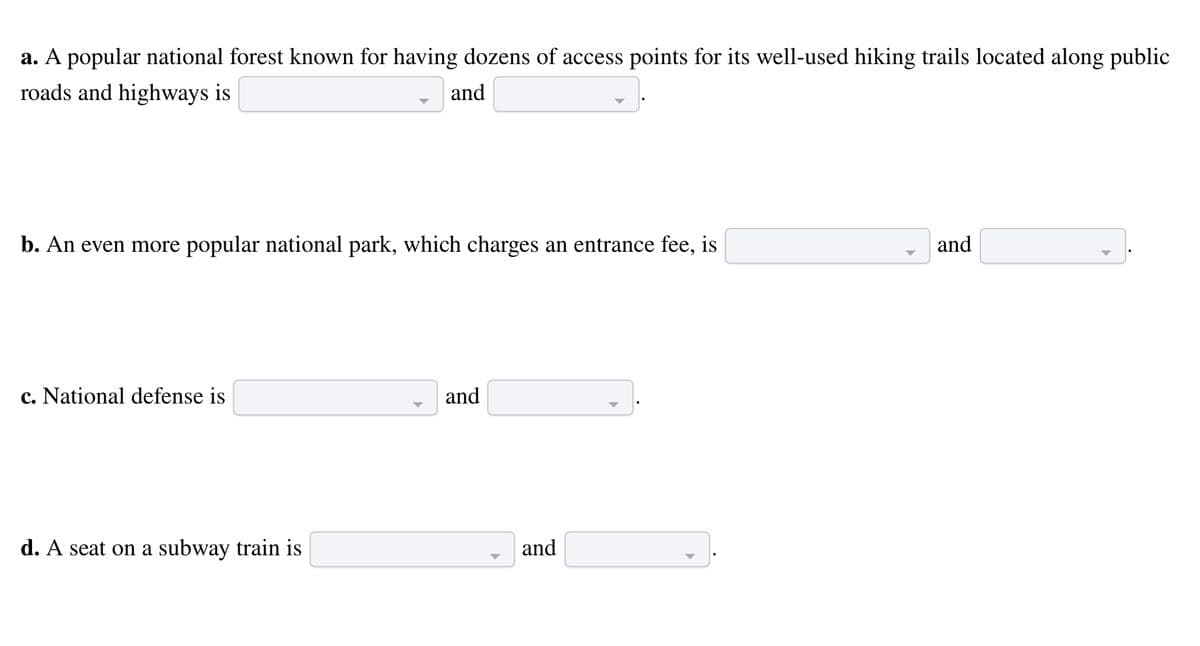 a. A popular national forest known for having dozens of access points for its well-used hiking trails located along public
roads and highways is
and
b. An even more popular national park, which charges an entrance fee, is
c. National defense is
d. A seat on a subway train is
and
and
and