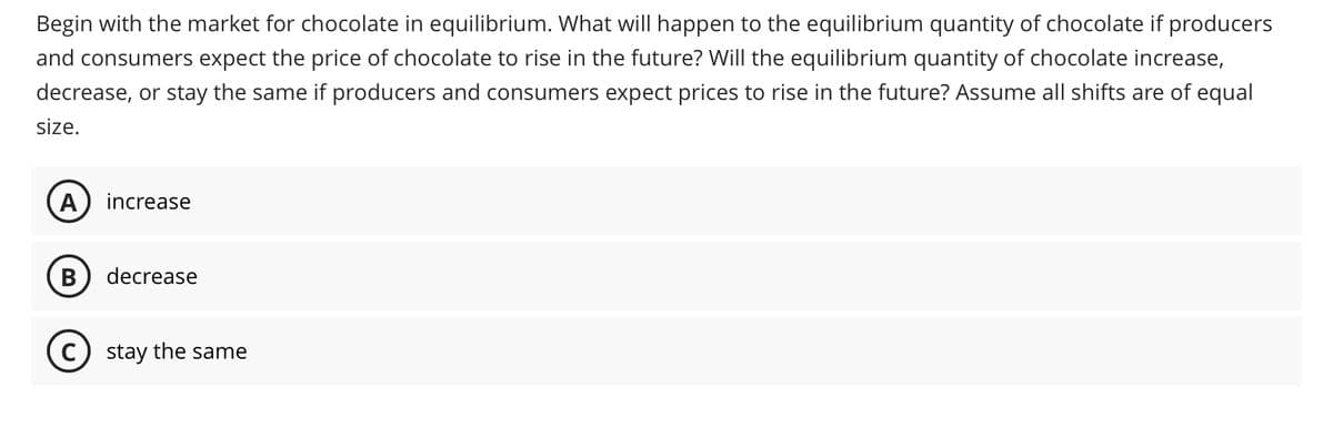 Begin with the market for chocolate in equilibrium. What will happen to the equilibrium quantity of chocolate if producers
and consumers expect the price of chocolate to rise in the future? Will the equilibrium quantity of chocolate increase,
decrease, or stay the same if producers and consumers expect prices to rise in the future? Assume all shifts are of equal
size.
A increase
B decrease
C) stay the same
