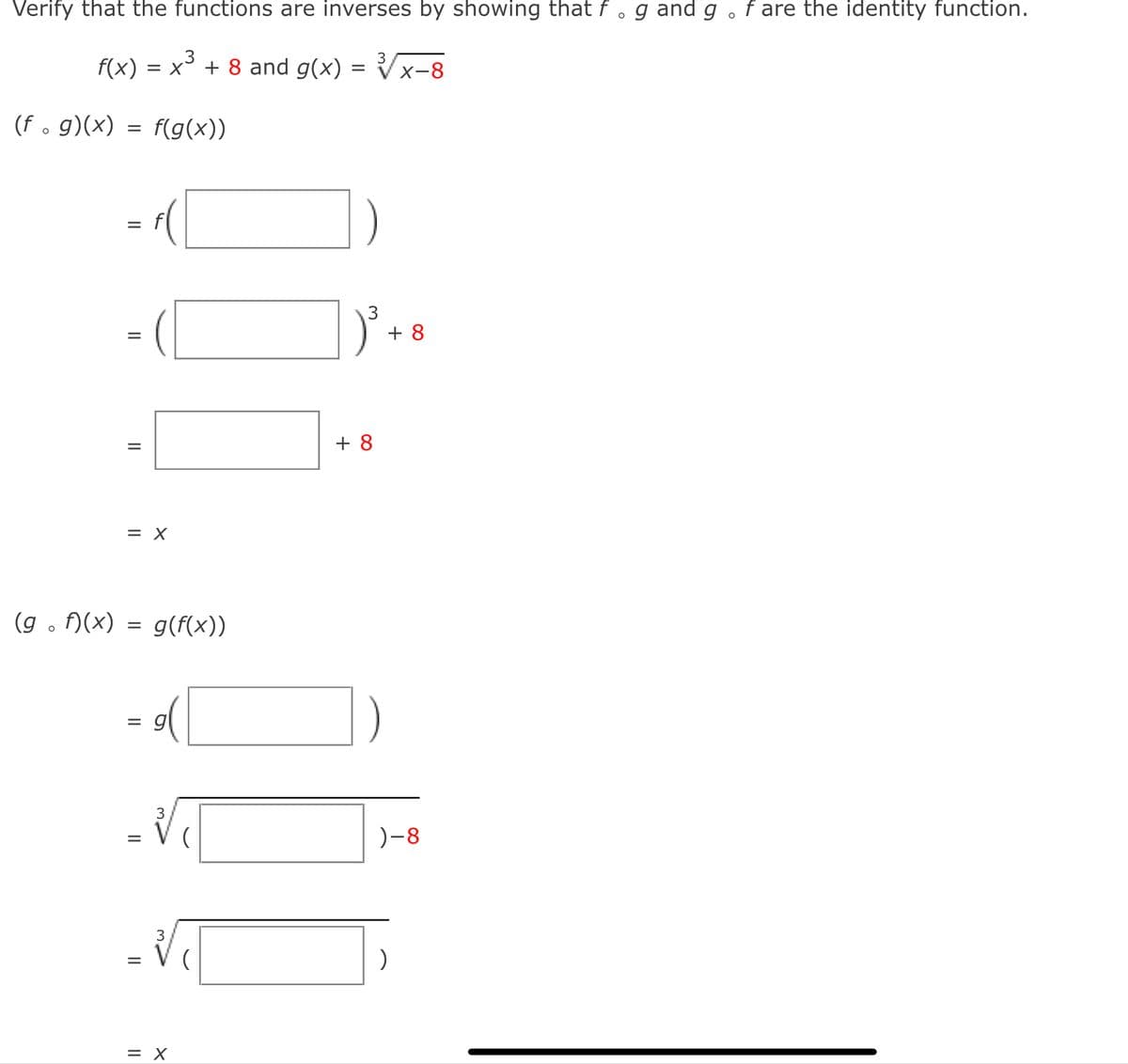 O
Verify that the functions are inverses by showing that f. g and g . f are the identity function.
√√√x-8
f(x) = X + 8 and g(x) =
=
(f. g)(x) = f(g(x))
(gof)(x)
=
||
||
=
= X
=
=
=
||
g(f(x))
3
3
= X
3
+8
+8
)-8
)