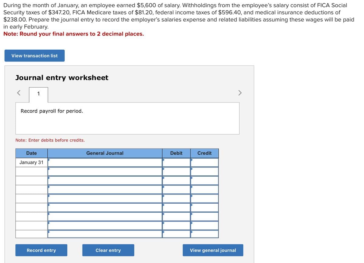 During the month of January, an employee earned $5,600 of salary. Withholdings from the employee's salary consist of FICA Social
Security taxes of $347.20, FICA Medicare taxes of $81.20, federal income taxes of $596.40, and medical insurance deductions of
$238.00. Prepare the journal entry to record the employer's salaries expense and related liabilities assuming these wages will be paid
in early February.
Note: Round your final answers to 2 decimal places.
View transaction list
Journal entry worksheet
1
Record payroll for period.
Note: Enter debits before credits.
Date
January 31
Record entry
General Journal
Clear entry
Debit
Credit
View general journal
>