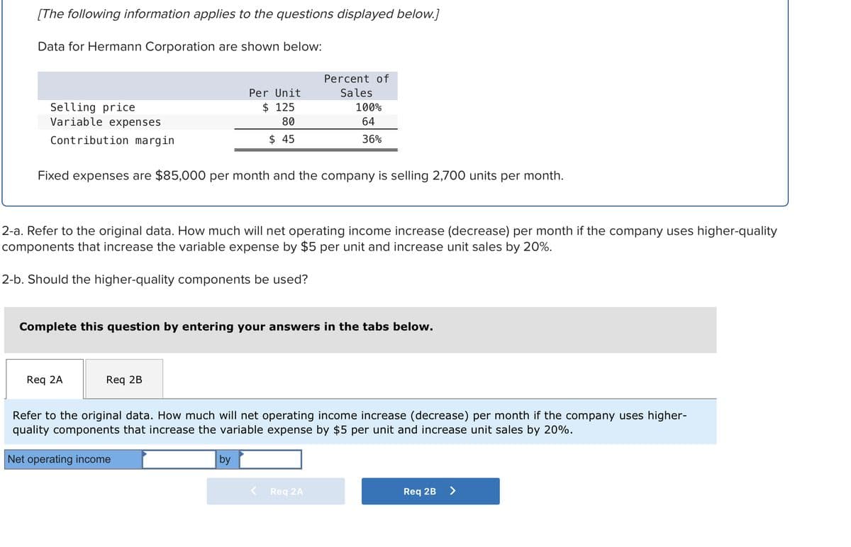 [The following information applies to the questions displayed below.]
Data for Hermann Corporation are shown below:
Selling price
Variable expenses
Contribution margin
Fixed expenses are $85,000 per month and the company is selling 2,700 units per month.
Req 2A
Per Unit
125
80
$45
2-a. Refer to the original data. How much will net operating income increase (decrease) per month if the company uses higher-quality
components that increase the variable expense by $5 per unit and increase unit sales by 20%.
2-b. Should the higher-quality components be used?
Req 2B
Complete this question by entering your answers in the tabs below.
Percent of
Sales
Net operating income
100%
64
36%
by
Refer to the original data. How much will net operating income increase (decrease) per month if the company uses higher-
quality components that increase the variable expense by $5 per unit and increase unit sales by 20%.
Req 2A
Req 2B
>