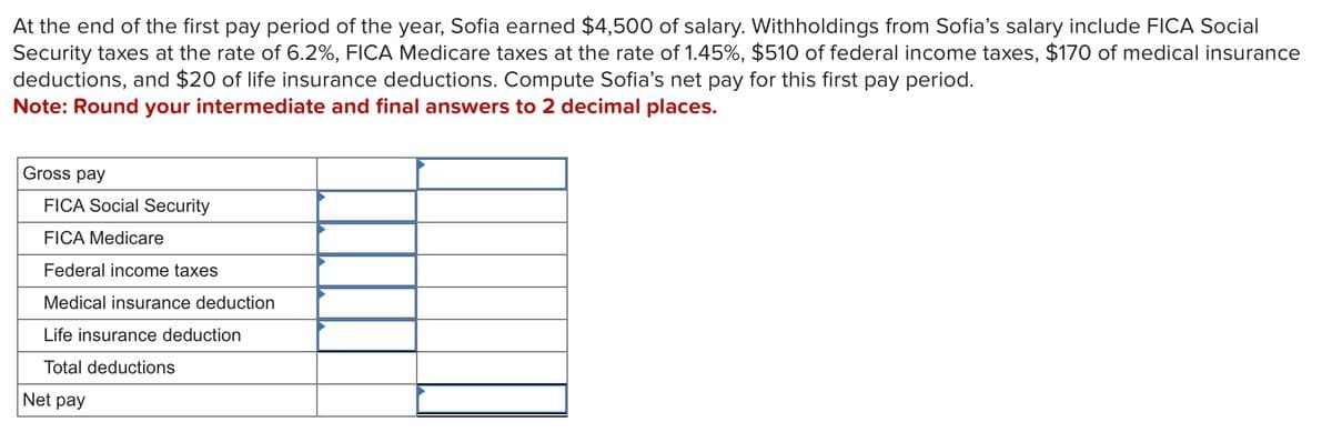 At the end of the first pay period of the year, Sofia earned $4,500 of salary. Withholdings from Sofia's salary include FICA Social
Security taxes at the rate of 6.2%, FICA Medicare taxes at the rate of 1.45%, $510 of federal income taxes, $170 of medical insurance
deductions, and $20 of life insurance deductions. Compute Sofia's net pay for this first pay period.
Note: Round your intermediate and final answers to 2 decimal places.
Gross pay
FICA Social Security
FICA Medicare
Federal income taxes
Medical insurance deduction
Life insurance deduction
Total deductions
Net pay