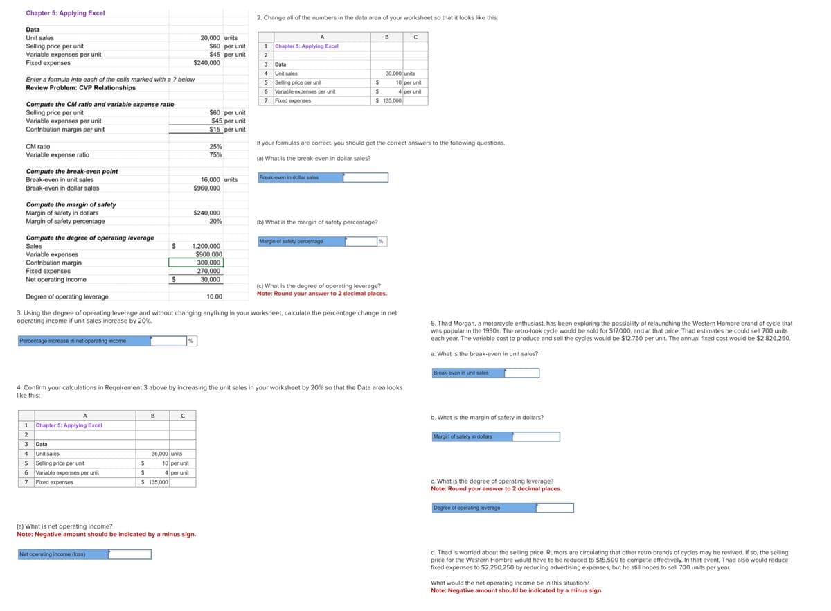 Chapter 5: Applying Excel
Data
Unit sales
Selling price per unit
Variable expenses per unit
Fixed expenses
Enter a formula into each of the cells marked with a ? below
Review Problem: CVP Relationships
Compute the CM ratio and variable expense ratio
Selling price per unit
Variable expenses per unit
Contribution margin per unit
CM ratio
Variable expense ratio
Compute the break-even point
Break-even in unit sales
Break-even in dollar sales
Compute the margin of safety
Margin of safety in dollars
Margin of safety percentage
Compute the degree of operating leverage
Sales
Variable expenses
Contribution margin
Fixed expenses
Net operating income
Percentage increase in net operating income
1
2
3
4
5
6
7
A
Chapter 5: Applying Excel
Data
Unit sales
Selling price per unit
Variable expenses per unit
Fixed expenses
$
B
Net operating income (loss)
$
$
$
$ 135,000
C
36,000 units
%
10 per unit
4 per unit
20,000 units
$240,000
$60 per unit
$45 per unit
$60 per unit
$45 per unit
$15 per unit
25%
75%
16,000 units
$960,000
(a) What is net operating income?
Note: Negative amount should be indicated by a minus sign.
$240,000
20%
1,200,000
$900,000
300,000
270,000
30,000
2. Change all of the numbers in the data area of your worksheet so that it looks like this:
Degree of operating leverage
3. Using the degree of operating leverage and without changing anything in your worksheet, calculate the percentage change in net
operating income if unit sales increase by 20%.
10.00
A
1 Chapter 5: Applying Excel
2
3
4
5
6
7
Data
Unit sales
Selling price per unit
Variable expenses per unit
Fixed expenses
Break-even in dollar sales
4. Confirm your calculations in Requirement 3 above by increasing the unit sales in your worksheet by 20% so that the Data area looks
like this:
(b) What is the margin of safety percentage?
Margin of safety percentage
B
$
$
$ 135,000
If your formulas are correct, you should get the correct answers to the following questions.
(a) What is the break-even in dollar sales?
%
30,000 units
10 per unit
4 per unit
(c) What is the degree of operating leverage?
Note: Round your answer to 2 decimal places.
C
5. Thad Morgan, a motorcycle enthusiast, has been exploring the possibility of relaunching the Western Hombre brand of cycle that
was popular in the 1930s. The retro-look cycle would be sold for $17,000, and at that price, Thad estimates he could sell 700 units
each year. The variable cost to produce and sell the cycles would be $12,750 per unit. The annual fixed cost would be $2,826,250.
a. What is the break-even in unit sales?
Break-even in unit sales
b. What is the margin of safety in dollars?
Margin of safety in dollars
c. What is the degree of operating leverage?
Note: Round your answer to 2 decimal places.
Degree of operating leverage
d. Thad is worried about the selling price. Rumors are circulating that other retro brands of cycles may be revived. If so, the selling
price for the Western Hombre would have to be reduced to $15,500 to compete effectively. In that event, Thad also would reduce
fixed expenses to $2,290,250 by reducing advertising expenses, but he still hopes to sell 700 units per year.
What would the net operating income be in this situation?
Note: Negative amount should be indicated by a minus sign.