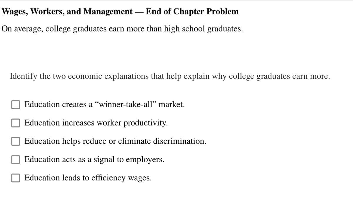 Wages, Workers, and Management — End of Chapter Problem
On average, college graduates earn more than high school graduates.
Identify the two economic explanations that help explain why college graduates earn more.
Education creates a "winner-take-all" market.
Education increases worker productivity.
Education helps reduce or eliminate discrimination.
Education acts as a signal to employers.
Education leads to efficiency wages.