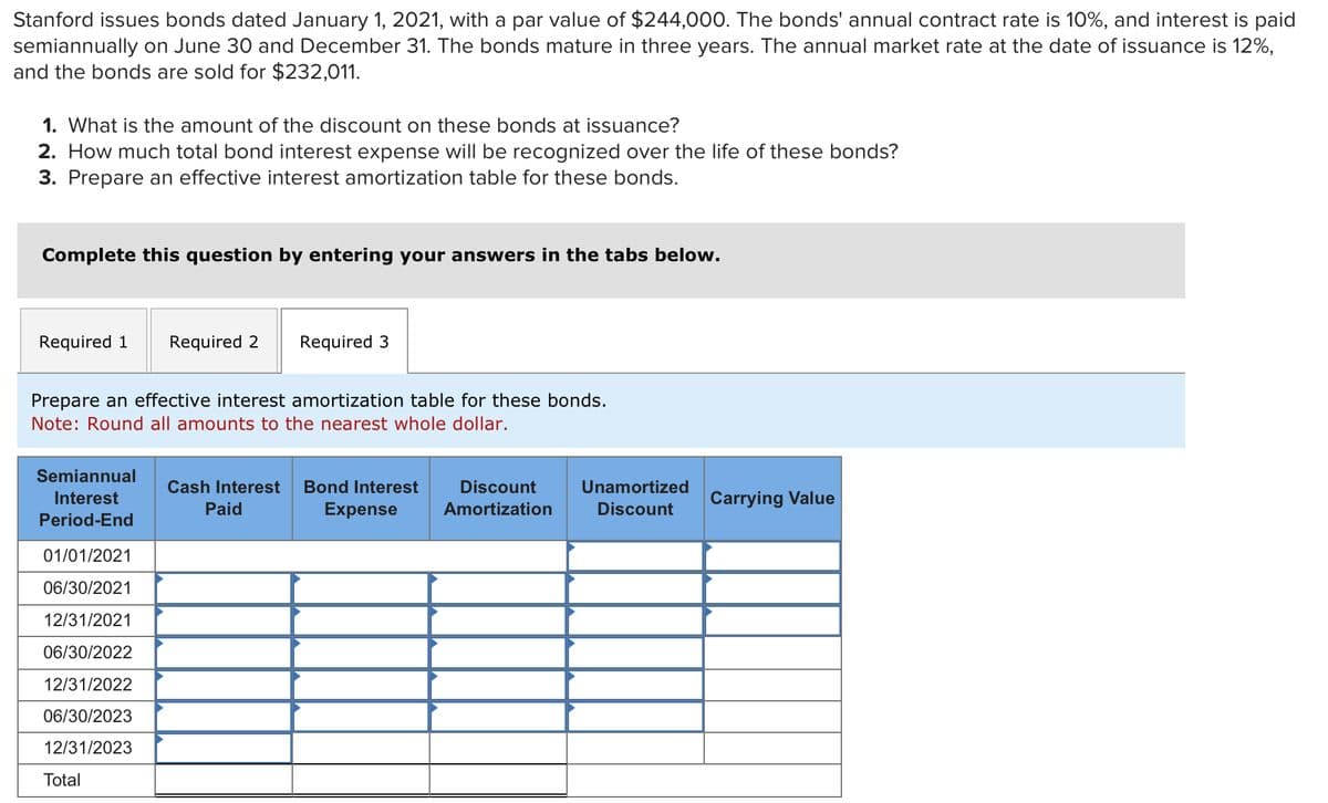 Stanford issues bonds dated January 1, 2021, with a par value of $244,000. The bonds' annual contract rate is 10%, and interest is paid
semiannually on June 30 and December 31. The bonds mature in three years. The annual market rate at the date of issuance is 12%,
and the bonds are sold for $232,011.
1. What is the amount of the discount on these bonds at issuance?
2. How much total bond interest expense will be recognized over the life of these bonds?
3. Prepare an effective interest amortization table for these bonds.
Complete this question by entering your answers in the tabs below.
Required 1 Required 2 Required 3
Prepare an effective interest amortization table for these bonds.
Note: Round all amounts to the nearest whole dollar.
Semiannual
Interest
Period-End
01/01/2021
06/30/2021
12/31/2021
06/30/2022
12/31/2022
06/30/2023
12/31/2023
Total
Cash Interest Bond Interest
Paid
Expense
Discount
Amortization
Unamortized
Discount
Carrying Value