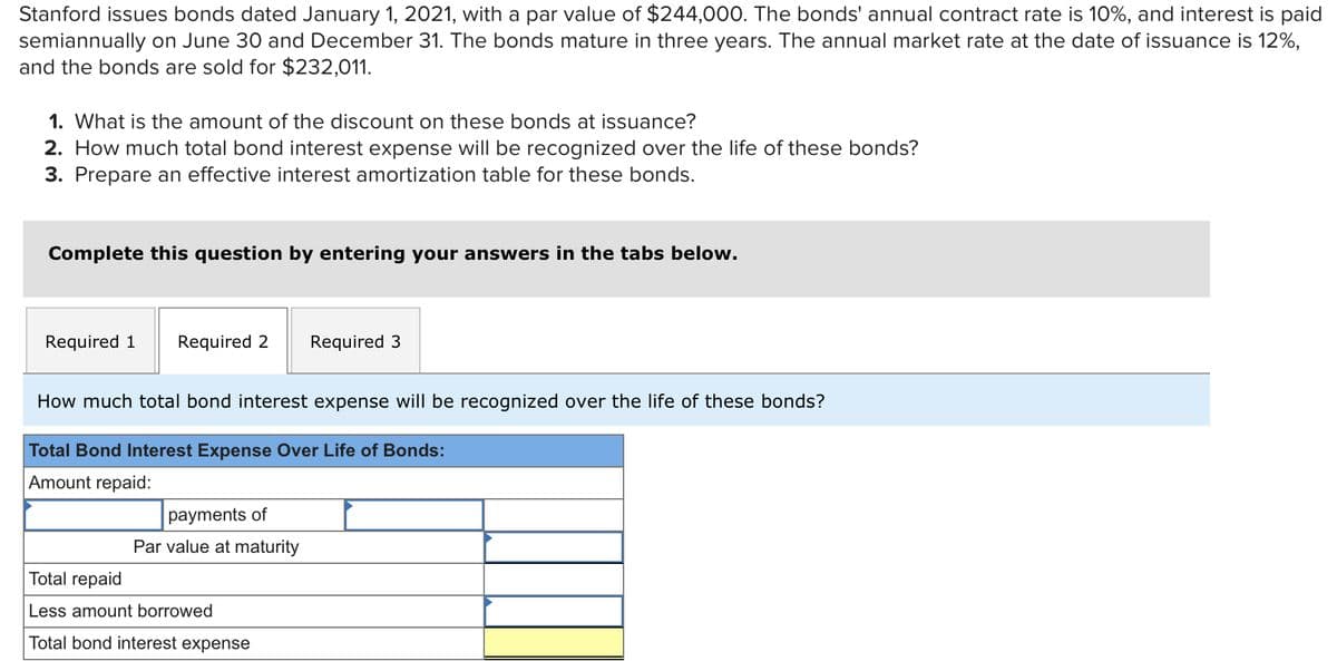 Stanford issues bonds dated January 1, 2021, with a par value of $244,000. The bonds' annual contract rate is 10%, and interest is paid
semiannually on June 30 and December 31. The bonds mature in three years. The annual market rate at the date of issuance is 12%,
and the bonds are sold for $232,011.
1. What is the amount of the discount on these bonds at issuance?
2. How much total bond interest expense will be recognized over the life of these bonds?
3. Prepare an effective interest amortization table for these bonds.
Complete this question by entering your answers in the tabs below.
Required 1 Required 2 Required 3
How much total bond interest expense will be recognized over the life of these bonds?
Total Bond Interest Expense Over Life of Bonds:
Amount repaid:
payments of
Par value at maturity
Total repaid
Less amount
Total bond interest expense