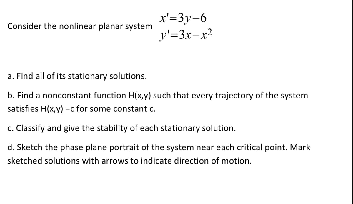 Consider the nonlinear planar system
x'=3y-6
y'=3x-x²
a. Find all of its stationary solutions.
b. Find a nonconstant function H(x,y) such that every trajectory of the system
satisfies H(x,y) =c for some constant c.
c. Classify and give the stability of each stationary solution.
d. Sketch the phase plane portrait of the system near each critical point. Mark
sketched solutions with arrows to indicate direction of motion.