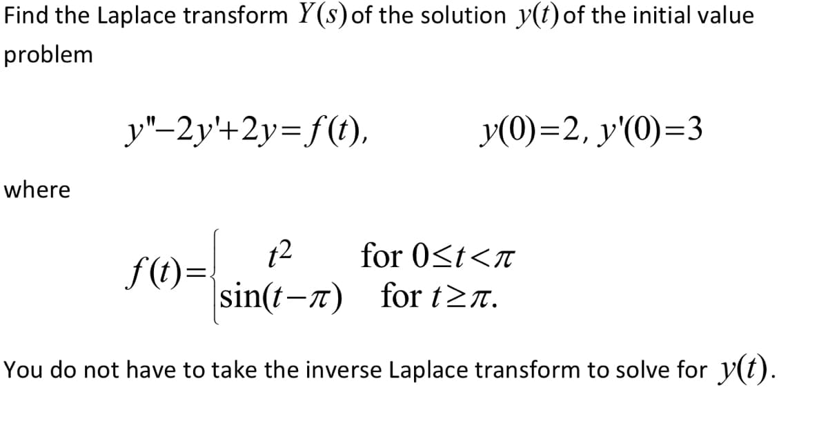 Find the Laplace transform Y(s) of the solution y(t) of the initial value
problem
where
y"-2y+2y=f(t),
y(0)=2, y'(0)=3
12
sin(t-л)
You do not have to take the inverse Laplace transform to solve for y(t).
f(t)=
for 0≤t<n
for t≥n.