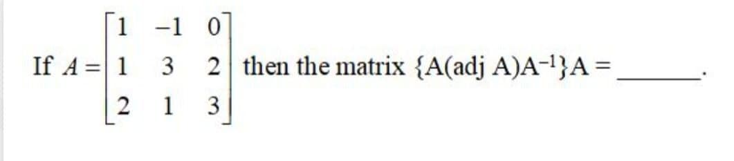 1 -1 0
If A =|1 3
2 then the matrix {A(adj A)A-!}A=,
1
2.
