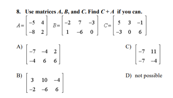 8. Use matrices A, B, and C. Find C + A if you can.
A=
-5 4
-2
B=
7
-3
5
3
-1
-8 2
1
-6
-3 0
A)
-7
C)
-4 2
-7
11
-4
6
-7
-4
B)
3
D) not possible
10
-4
-2 -6
