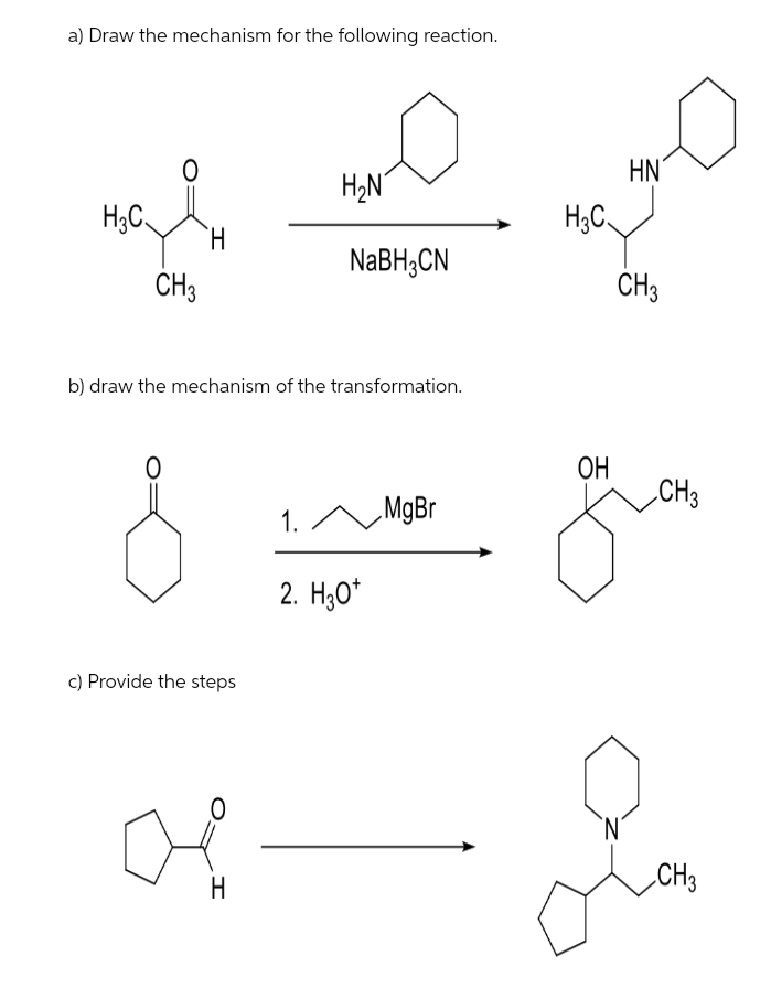 a) Draw the mechanism for the following reaction.
HN
H2N
H;C.
H.
H3C
NaBH3CN
CH3
CH3
b) draw the mechanism of the transformation.
ОН
CH3
1. ^
„MgBr
2. H;0*
c) Provide the steps
H
CH3
