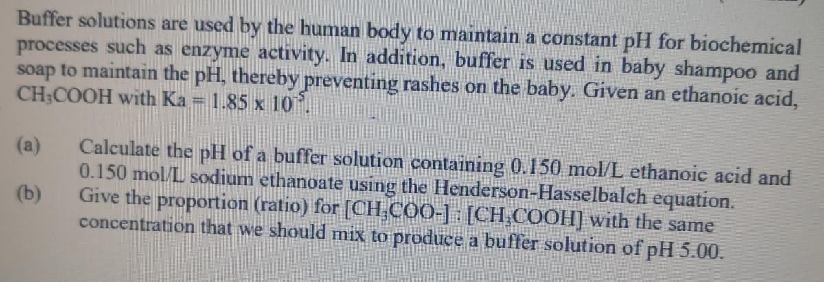 Buffer solutions are used by the human body to maintain a constant pH for biochemical
processes such as enzyme activity. In addition, buffer is used in baby shampoo and
soap to maintain the pH, thereby preventing rashes on the baby. Given an ethanoic acid,
CH;COOH with Ka = 1.85 x 10.
Calculate the pH of a buffer solution containing 0.150 mol/L ethanoic acid and
0.150 mol/L sodium ethanoate using the Henderson-Hasselbalch equation.
Give the proportion (ratio) for [CH,COO-] : [CH,COOH] with the same
concentration that we should mix to produce a buffer solution of pH 5.00.
(a)
(b)
