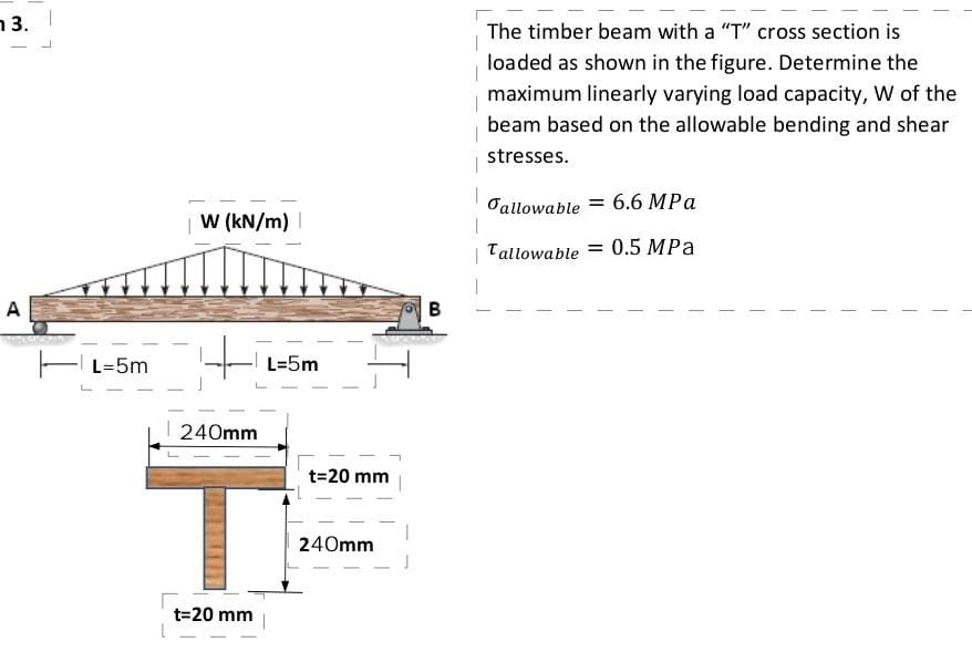 n 3.
The timber beam with a "T" cross section is
loaded as shown in the figure. Determine the
maximum linearly varying load capacity, W of the
beam based on the allowable bending and shear
stresses.
Oallowable = 6.6 MPa
W (kN/m) |
Tallowable
= 0.5 MPa
A
E L=5m
L=5m
240mm
T.
t=20 mm
240mm
t=20 mm
