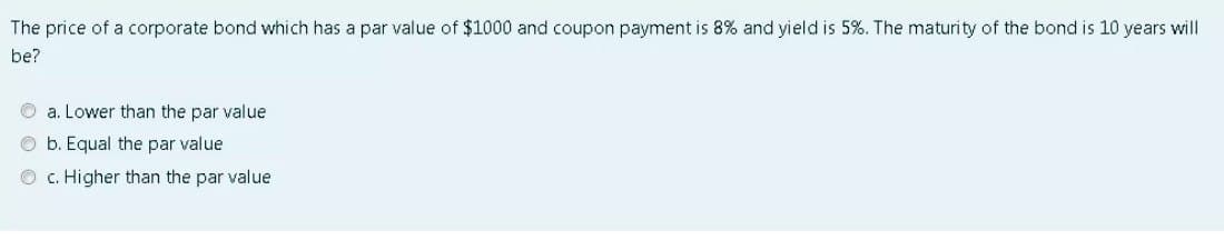 The price of a corporate bond which has a par value of $1000 and coupon payment is 8% and yield is 5%. The maturity of the bond is 10 years will
be?
O a. Lower than the par value
b. Equal the par value
O c. Higher than the par value
