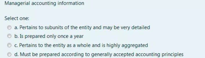 Managerial accounting information
Select one:
a. Pertains to subunits of the entity and may be very detailed
b. Is prepared only once a year
c. Pertains to the entity as a whole and is highly aggregated
O d. Must be prepared according to generally accepted accounting principles
