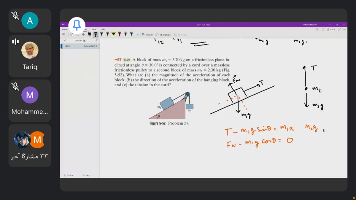 A
211 TUI Sp21
laric Mchiuddin
Viea
O O 8 Share /
Home
6 shapes Ink to Sshape
n to tet
2101 TUT Sp21
12
TUT 3
Tuturial CH5-6
57 ILW A block of mass m, = 3.70 kg on a frictionless plane in-
clined at angle 0 = 30.0° is connected by a cord over a massless,
frictionless pulley to a second block of mass m2 = 2.30 kg (Fig.
5-52). What are (a) the magnitude of the acceleration of each
block, (b) the direction of the acceleration of the hanging block, N
and (c) the tension in the cord?
Tariq
• m2
Mohamme...
Figure 5-52 Problem 57.
T-mig Sino = m,a
M
EN - mig corB=0
۳ ۳ مشارگا آخر
Page
