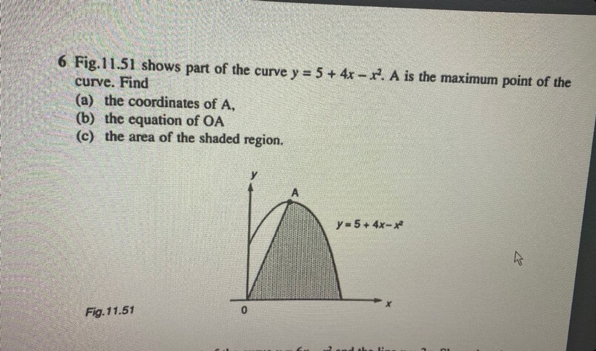 6 Fig.11.51 shows part of the curve y = 5 + 4x-x². A is the maximum point of the
curve. Find
(a) the coordinates of A,
(b) the equation of OA
(c) the area of the shaded region.
Fig.11.51
0
y=5+4x-*
4