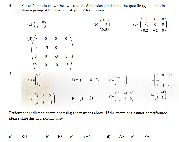 (-2 s 0/
4.
For each matrix shown below, state the dimensions and name the specific type of matrix
shown giving ALL possible categories/descriptions:
(-) 6 )
(b)-2
\0.5
(c) (3/,
0.2
-1
(d) /3
0 0 0
-3
-3
0 0
-3
5.
4 0 -2)
5)
I A=
-2 5
C=
3
B = (-1 4 3)
D=-2 1
1
1 3
3 3
E=
4 -1 6)
G=
-2 5 0)
H=
2 3
2
F= (3 -2)
50 -1
Perform the indicated operations using the matrices above. If the operations cannot be performed
please state this and explain why
a)
BD
b)
E?
c)
ATC
d)
AF
e)
FA
