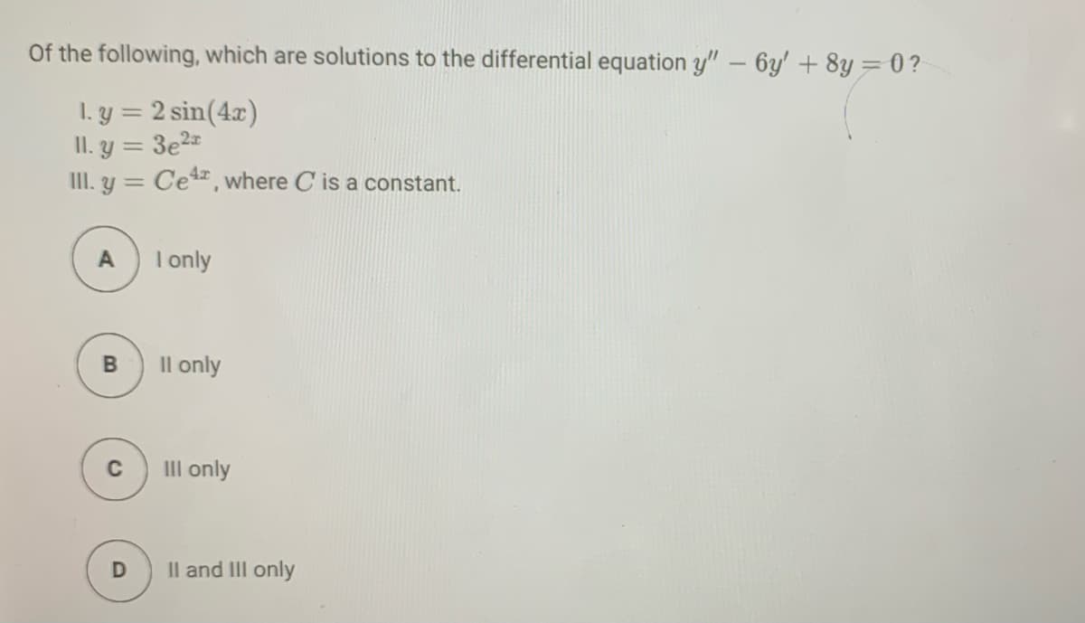 Of the following, which are solutions to the differential equation y" – 6y' + 8y= 0?
1. y = 2 sin(4x)
II. y = 3e2=
II. y = Ce, where C is a constant.
A
I only
Il only
C
III only
Il and II only
