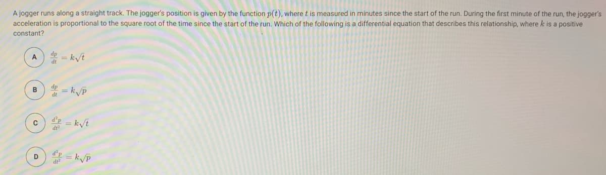 A jogger runs along a straight track. The jogger's position is given by the function p(t), where t is measured in minutes since the start of the run. During the first minute of the run, the jogger's
acceleration is proportional to the square root of the time since the start of the run. Which of the following is a differential equation that describes this relationship, where k is a positive
constant?
dp
A = k/t
B
dp
= k/p
dt
= k/t
D
d°p
de
