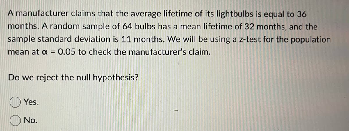 ### Statistical Hypothesis Testing - Example Problem

A manufacturer claims that the average lifetime of its lightbulbs is equal to 36 months. To test this claim, we will conduct a hypothesis test using the following sample data:
- A random sample of 64 bulbs has a mean lifetime of 32 months.
- The sample standard deviation is 11 months.
- We will use a z-test for the population mean with a significance level of \(\alpha = 0.05\).

**Hypothesis Testing Questions:**
1. Do we reject the null hypothesis?

**Answer Choices:**
- Yes.
- No.

### Detailed Explanation

**Step-by-Step Solution:**
1. **Specify the null and alternative hypotheses:**
   - Null hypothesis (\(H_0\)): \(\mu = 36\) months
   - Alternative hypothesis (\(H_1\)): \(\mu \neq 36\) months

2. **Calculate the standard error of the mean (SEM):**
   \[
   SEM = \frac{\sigma}{\sqrt{n}} = \frac{11}{\sqrt{64}} = \frac{11}{8} = 1.375
   \]

3. **Compute the z-score:**
   \[
   z = \frac{\bar{x} - \mu}{SEM} = \frac{32 - 36}{1.375} = \frac{-4}{1.375} \approx -2.91
   \]

4. **Determine the critical z-value for \(\alpha = 0.05\):**
   For a two-tailed test at \(\alpha = 0.05\),
   \[
   \text{Critical z-value} = \pm 1.96
   \]

5. **Make a decision:**
   Compare the computed z-score to the critical z-values.
   - If the computed z-score is less than -1.96 or greater than 1.96, we reject the null hypothesis.
   - In this case, \( z \approx -2.91 \), which is less than -1.96.

**Conclusion:**
Given that the computed z-score is outside the range of \(-1.96\) to \(1.96\), we **reject the null hypothesis**.

**Correct Answer:**
- Yes.

This example shows how hypothesis testing can be used to verify claims about population