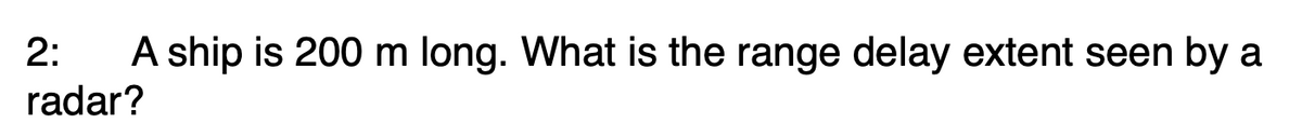 2:
A ship is 200 m long. What is the range delay extent seen by a
radar?

